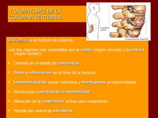 TRAUMATISMO DE LA  COLUMNA VERTEBRAL SINTOMAS  d e la fractura de columna    Las dos regiones más vulnerables son el  cuello  (región cervical) y la  cintura  (región lumbar).  Cambios en el estado de  conciencia.  Dolo r e  inflamación  en el área de la fractura.  Imposibilidad de  mover miembros y  Hormigueos  en extremidades. Disminución o  pérdida de la sensibilidad. Alteración de la  respiración  incluso paro respiratorio. Pérdida del control de  esfínteres. 