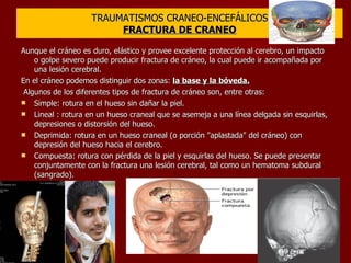 TRAUMATISMOS CRANEO-ENCEFÁLICOS FRACTURA DE CRANEO Aunque el cráneo es duro, elástico y provee excelente protección al cerebro, un impacto o golpe severo puede producir fractura de cráneo, la cual puede ir acompañada por una lesión cerebral. En el cráneo podemos distinguir dos zonas:  la base y la bóveda. Algunos de los diferentes tipos de fractura de cráneo son, entre otras: Simple: rotura en el hueso sin dañar la piel.  Lineal : rotura en un hueso craneal que se asemeja a una línea delgada sin esquirlas, depresiones o distorsión del hueso.  Deprimida: rotura en un hueso craneal (o porción "aplastada" del cráneo) con depresión del hueso hacia el cerebro.  Compuesta: rotura con pérdida de la piel y esquirlas del hueso. Se puede presentar conjuntamente con la fractura una lesión cerebral, tal como un hematoma subdural (sangrado). 