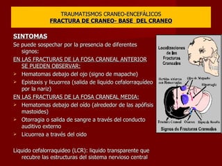 TRAUMATISMOS CRANEO-ENCEFÁLICOS FRACTURA DE CRANEO- BASE  DEL CRANEO SINTOMAS Se puede sospechar por la presencia de diferentes signos: EN LAS FRACTURAS DE LA FOSA CRANEAL ANTERIOR SE PUEDEN OBSERVAR: Hematomas debajo del ojo (signo de mapache) Epistaxis y licuorrea (salida de liquido cefalorraquídeo por la nariz) EN LAS FRACTURAS DE LA FOSA CRANEAL MEDIA: Hematomas debajo del oído (alrededor de las apófisis mastoides) Otorragia o salida de sangre a través del conducto auditivo externo Licuorrea a través del oido Liquido cefalorraquideo (LCR): liquido transparente que recubre las estructuras del sistema nervioso central 