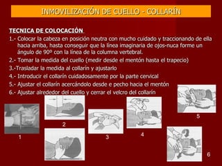 INMOVILIZACIÓN DE CUELLO - COLLARÍN TECNICA DE COLOCACIÓN  1.- Colocar la cabeza en posición neutra con mucho cuidado y traccionando de ella hacia arriba, hasta conseguir que la línea imaginaria de ojos-nuca forme un ángulo de 90º con la línea de la columna vertebral. 2.- Tomar la medida del cuello (medir desde el mentón hasta el trapecio) 3.-Trasladar la medida al collarín y ajustarlo 4.- Introducir el collarín cuidadosamente por la parte cervical 5.- Ajustar el collarín acercándolo desde e pecho hacia el mentón 6.- Ajustar alrededor del cuello y cerrar el velcro del collarín 1 2 3 4 5 6 