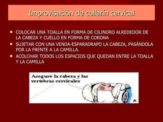 Improvisación de collarín cervical COLOCAR UNA TOALLA EN FORMA DE CILINDRO ALREDEDOR DE LA CABEZA Y CUELLO EN FORMA DE CORONA SUJETAR CON UNA VENDA-ESPARADRAPO LA CABEZA, PASÁNDOLA POR LA FRENTE A LA CAMILLA. ACOLCHAR TODOS LOS ESPACIOS QUE QUEDAN ENTRE LA TOALLA Y LA CAMILLA 