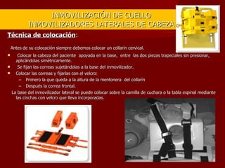 INMOVILIZACIÓN DE CUELLO INMOVILIZADORES LATERALES DE CABEZA Técnica de colocación :   Antes de su colocación siempre debemos colocar un collarín cervical.   Colocar la cabeza del paciente  apoyada en la base,  entre  las dos piezas trapeciales sin presionar, aplicándolas simétricamente. Se fijan las correas sujetándolas a la base del inmovilizador. Colocar las correas y fijarlas con el velcro: Primero la que queda a la altura de la mentonera  del collarín Después la correa frontal.     La base del inmovilizador lateral se puede colocar sobre la camilla de cuchara o la tabla espinal mediante las cinchas con velcro que lleva incorporadas. 