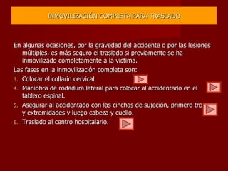 INMOVILIZACIÓN COMPLETA PARA TRASLADO En algunas ocasiones, por la gravedad del accidente o por las lesiones múltiples, es más seguro el traslado si previamente se ha inmovilizado completamente a la víctima. Las fases en la inmovilización completa son: Colocar el collarín cervical Maniobra de rodadura lateral para colocar al accidentado en el tablero espinal. Asegurar al accidentado con las cinchas de sujeción, primero tronco y extremidades y luego cabeza y cuello. Traslado al centro hospitalario. 