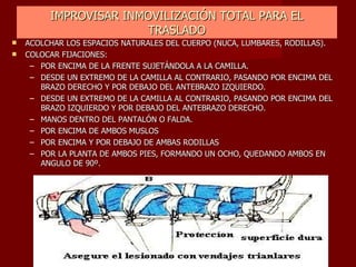 IMPROVISAR INMOVILIZACIÓN TOTAL PARA EL TRASLADO ACOLCHAR LOS ESPACIOS NATURALES DEL CUERPO (NUCA, LUMBARES, RODILLAS). COLOCAR FIJACIONES: POR ENCIMA DE LA FRENTE SUJETÁNDOLA A LA CAMILLA. DESDE UN EXTREMO DE LA CAMILLA AL CONTRARIO, PASANDO POR ENCIMA DEL BRAZO DERECHO Y POR DEBAJO DEL ANTEBRAZO IZQUIERDO. DESDE UN EXTREMO DE LA CAMILLA AL CONTRARIO, PASANDO POR ENCIMA DEL BRAZO IZQUIERDO Y POR DEBAJO DEL ANTEBRAZO DERECHO. MANOS DENTRO DEL PANTALÓN O FALDA. POR ENCIMA DE AMBOS MUSLOS POR ENCIMA Y POR DEBAJO DE AMBAS RODILLAS POR LA PLANTA DE AMBOS PIES, FORMANDO UN OCHO, QUEDANDO AMBOS EN ANGULO DE 90º. 