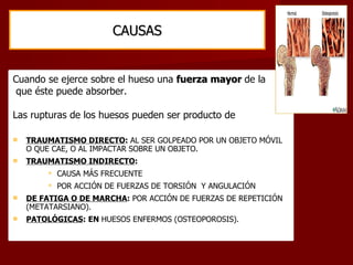 CAUSAS Cuando se ejerce sobre el hueso una  fuerza mayor  de la que éste puede absorber.  Las rupturas de los huesos pueden ser producto de TRAUMATISMO DIRECTO :  AL SER GOLPEADO POR UN OBJETO MÓVIL O QUE CAE, O AL IMPACTAR SOBRE UN OBJETO. TRAUMATISMO INDIRECTO : CAUSA MÁS FRECUENTE POR ACCIÓN DE FUERZAS DE TORSIÓN  Y ANGULACIÓN DE FATIGA O DE MARCHA :  POR ACCIÓN DE FUERZAS DE REPETICIÓN (METATARSIANO). PATOLÓGICAS :   EN  HUESOS ENFERMOS (OSTEOPOROSIS). 