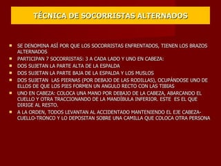 TÉCNICA DE SOCORRISTAS ALTERNADOS SE DENOMINA ASÍ POR QUE LOS SOCORRISTAS ENFRENTADOS, TIENEN LOS BRAZOS ALTERNADOS PARTICIPAN 7 SOCORRISTAS: 3 A CADA LADO Y UNO EN CABEZA: DOS SUJETAN LA PARTE ALTA DE LA ESPALDA DOS SUJETAN LA PARTE BAJA DE LA ESPALDA Y LOS MUSLOS DOS SUJETAN  LAS PIERNAS (POR DEBAJO DE LAS RODILLAS), OCUPÁNDOSE UNO DE ELLOS DE QUE LOS PIES FORMEN UN ANGULO RECTO CON LAS TIBIAS UNO EN CABEZA: COLOCA UNA MANO POR DEBAJO DE LA CABEZA, ABARCANDO EL CUELLO Y OTRA TRACCIONANDO DE LA MANDÍBULA INFERIOR. ESTE  ES EL QUE DIRIGE AL RESTO. A LA ORDEN, TODOS LEVANTAN AL ACCIDENTADO MANTENIENDO EL EJE CABEZA-CUELLO-TRONCO Y LO DEPOSITAN SOBRE UNA CAMILLA QUE COLOCA OTRA PERSONA 