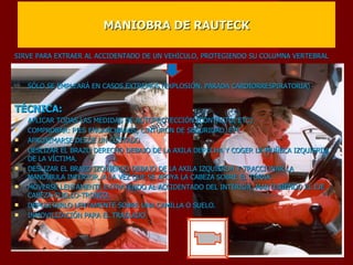 MANIOBRA DE RAUTECK SIRVE PARA EXTRAER AL ACCIDENTADO DE UN VEHÍCULO, PROTEGIENDO SU COLUMNA VERTEBRAL     SÓLO SE EMPLEARÁ EN CASOS EXTREMOS (EXPLOSIÓN, PARADA CARDIORRESPIRATORIA)   TÉCNICA: APLICAR TODAS LAS MEDIDAS DE AUTOPROTECCIÓN (CONTACTO, ETC) COMPROBAR: PIES ENGANCHADOS, CINTURÓN DE SEGURIDAD, ETC APROXIMARSE DESDE UN COSTADO DESLIZAR EL BRAZO DERECHO DEBAJO DE LA AXILA DERECHA Y COGER LA MUÑECA IZQUIERDA DE LA VÍCTIMA. DESLIZAR EL BRAZO IZQUIERDO DEBAJO DE LA AXILA IZQUIERDA Y TRACCIONAR LA MANDÍBULA INFERIOR, A LA VEZ QUE SE APOYA LA CABEZA SOBRE EL TÓRAX. MOVERSE LENTAMENTE EXTRAYENDO AL ACCIDENTADO DEL INTERIOR, MANTENIENDO EL EJE CABEZA-CUELLO-TRONCO. DEPOSITARLO LENTAMENTE SOBRE UNA CAMILLA O SUELO. INMOVILIZACIÓN PARA EL TRASLADO 