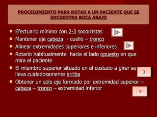 PROCEDIMIENTO PARA ROTAR A UN PACIENTE QUE SE ENCUENTRA BOCA ABAJO Efectuarlo mínimo con  2-3  socorristas Mantener eje  cabeza   - cuello –  tronco Alinear extremidades superiores e inferiores Rotarlo habitualmente  hacia el lado  opuesto  en que mira el paciente El miembro superior situado en el costado a girar se lleva cuidadosamente  arriba Obtener un  solo eje  formado por extremidad superior –  cabeza  –  tronco  – extremidad inferior 1 2 3 4 