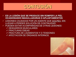 CONTUSIÓN ES LA LESIÓN QUE SE PRODUCE SIN ROMPER LA PIEL  OCASIONANDO  MAGULLADURAS O APLASTAMIENTOS LESIONES CAUSADAS POR UN AGENTE QUE  GOLPEA , SIN LLEGAR A PERDER SOLUCIÓN DE CONTINUIDAD. PUEDEN ESTAR ACOMPAÑADAS DE OTRAS LESIONES: DESGARROS MUSCULARES FRACTURAS ÓSEAS FRACTURA DE LIGAMENTOS Y O TENDONES AFECTACIÓN DE ÓRGANOS INTERNOS 