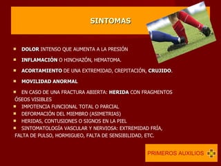 SINTOMAS DOLOR  INTENSO QUE AUMENTA A LA PRESIÓN INFLAMACIÓN  O HINCHAZÓN, HEMATOMA. ACORTAMIENTO  DE UNA EXTREMIDAD, CREPITACIÓN,  CRUJIDO . MOVILIDAD ANORMAL EN CASO DE UNA FRACTURA ABIERTA:  HERIDA  CON FRAGMENTOS ÓSEOS VISIBLES IMPOTENCIA FUNCIONAL TOTAL O PARCIAL DEFORMACIÓN DEL MIEMBRO (ASIMETRIAS) HERIDAS, CONTUSIONES O SIGNOS EN LA PIEL SINTOMATOLOGÍA VASCULAR Y NERVIOSA: EXTREMIDAD FRÍA, FALTA DE PULSO, HORMIGUEO, FALTA DE SENSIBILIDAD, ETC. PRIMEROS AUXILIOS  