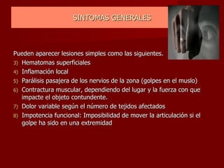 SINTOMAS GENERALES Pueden aparecer lesiones simples como las siguientes. Hematomas superficiales Inflamación local Parálisis pasajera de los nervios de la zona (golpes en el muslo) Contractura muscular, dependiendo del lugar y la fuerza con que impacte el objeto contundente. Dolor variable según el número de tejidos afectados Impotencia funcional: Imposibilidad de mover la articulación si el golpe ha sido en una extremidad 
