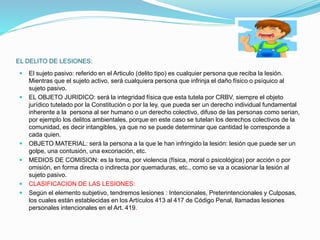 EL DELITO DE LESIONES:
 El sujeto pasivo: referido en el Articulo (delito tipo) es cualquier persona que reciba la lesión.
Mientras que el sujeto activo, será cualquiera persona que infrinja el daño físico o psíquico al
sujeto pasivo.
 EL OBJETO JURIDICO: será la integridad física que esta tutela por CRBV, siempre el objeto
jurídico tutelado por la Constitución o por la ley, que pueda ser un derecho individual fundamental
inherente a la persona al ser humano o un derecho colectivo, difuso de las personas como serian,
por ejemplo los delitos ambientales, porque en este caso se tutelan los derechos colectivos de la
comunidad, es decir intangibles, ya que no se puede determinar que cantidad le corresponde a
cada quien.
 OBJETO MATERIAL: será la persona a la que le han infringido la lesión: lesión que puede ser un
golpe, una contusión, una excoriación, etc.
 MEDIOS DE COMISION: es la toma, por violencia (física, moral o psicológica) por acción o por
omisión, en forma directa o indirecta por quemaduras, etc., como se va a ocasionar la lesión al
sujeto pasivo.
 CLASIFICACION DE LAS LESIONES:
 Según el elemento subjetivo, tendremos lesiones : Intencionales, Preterintencionales y Culposas,
los cuales están establecidas en los Artículos 413 al 417 de Código Penal, llamadas lesiones
personales intencionales en el Art. 419.
 