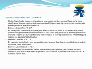 LESIONES GRAVISIMAS ARTICULO 414 C.P
 Hecho (lesión) debe causar en el sujeto una enfermedad mental o corporal física cierta, loque
significa que debe ser determinable, porque esta allí (sujeto pasivo) y fue producida o provocada
por el agente que agredió a la persona.
 Lesiones Graves Art. 415 C.P
 La pena (uno a cuatro años de prisión) con relación al Articulo 414 C.P y la lesión debe causar,
inhabilitación permanente cicatriz notable en la cara (caso mas grave que el anterior) enfermedad
mental o corporal que dure veinte días o mas tiempo en el cual la persona queda inhabilitada para
realizar sus ocupaciones habituales.
 Lesiones Leves Art. 416 C.P
 Es cualquier tipo de lesión pero que establezca un lapso de diez días de curación la pena será de
arresto de tres a seis meses.
 Lesiones Levísimas Art. 417 C.P
 Simplemente se ha causado un daño a una persona (cualquier daño) pero esta no necesita
asistencia, ni queda incapacitado de ejercer su oficio habitual, la pena será de arresto de diez a
cuarenta y cinco días.
 