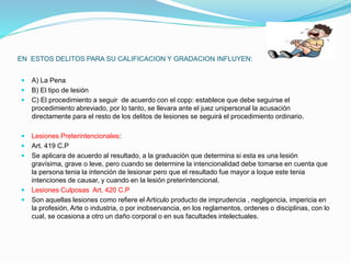 EN ESTOS DELITOS PARA SU CALIFICACION Y GRADACION INFLUYEN:
 A) La Pena
 B) El tipo de lesión
 C) El procedimiento a seguir de acuerdo con el copp: establece que debe seguirse el
procedimiento abreviado, por lo tanto, se llevara ante el juez unipersonal la acusación
directamente para el resto de los delitos de lesiones se seguirá el procedimiento ordinario.
 Lesiones Preterintencionales:
 Art. 419 C.P
 Se aplicara de acuerdo al resultado, a la graduación que determina si esta es una lesión
gravísima, grave o leve, pero cuando se determine la intencionalidad debe tomarse en cuenta que
la persona tenia la intención de lesionar pero que el resultado fue mayor a loque este tenia
intenciones de causar, y cuando en la lesión preterintencional.
 Lesiones Culposas Art. 420 C.P
 Son aquellas lesiones como refiere el Articulo producto de imprudencia , negligencia, impericia en
la profesión, Arte o industria, o por inobservancia, en los reglamentos, ordenes o disciplinas, con lo
cual, se ocasiona a otro un daño corporal o en sus facultades intelectuales.
 