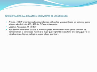 CIRCUNSTANCIAS CALIFICANTES Y AGRAVANTES DE LAS LESIONES:
 Articulo 418 C.P encontramos las circunstancias calificantes y agravantes de las lesiones, que se
refieren a los Artículos 406 y 407 del C.P respectivamente.
 Lesiones Atenuantes Art 421 C.P
 Son lesiones atenuantes por que el Articulo expresa “No incurrirán en las penas comunes de
homicidio ni en la lesiones (el marido o la mujer que sorprenda en adulterio a su conyugue y a su
cómplice, mate, hiera o maltrate a uno de ellos o a ambos ).
 