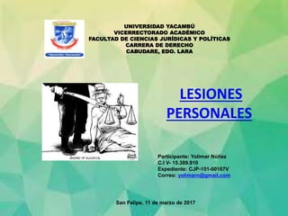 UNIVERSIDAD YACAMBÚ
VICERRECTORADO ACADÉMICO
FACULTAD DE CIENCIAS JURÍDICAS Y POLÍTICAS
CARRERA DE DERECHO
CABUDARE, EDO. LARA
Participante: Yolimar Núñez
C.I V- 15.389.910
Expediente: CJP-151-00167V
Correo: yolimarn@gmail.com
San Felipe, 11 de marzo de 2017
LESIONES
PERSONALES
 