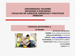 UNIVERSIDAD YACAMBÚ
ESTUDIOS A DISTANCIA
FACULTAD DE CIENCIAS JURÍDICAS Y POLÍTICAS
DERECHO
Lesiones personales y
el Duelo
DATOS DEL ESTUDIANTE:
NOMBRE. Sonia Josefina Carrillo Rivera
CÉDULA DE IDENTIDAD: V-5.603.555
CORREO: sonita_carrillo@hotmail.comsonita_carrillo@hotmail.com
TELÉFONO(S): 0212-4834232/0414-2390941
ASIGNATURA: Delitos contra las personas
CJP-152-00468V
LAPSO:2017/1
 