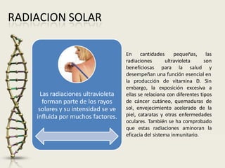 RADIACION SOLAR
Las radiaciones ultravioleta
forman parte de los rayos
solares y su intensidad se ve
influida por muchos factores.
En cantidades
ultravioleta
radiaciones
beneficiosas para la salud
pequeñas, las
son
y
desempeñan una función esencial en
la producción de vitamina D. Sin
embargo, la exposición excesiva a
ellas se relaciona con diferentes tipos
de cáncer cutáneo, quemaduras de
sol, envejecimiento acelerado de la
piel, cataratas y otras enfermedades
oculares. También se ha comprobado
que estas radiaciones aminoran la
eficacia del sistema inmunitario.
 