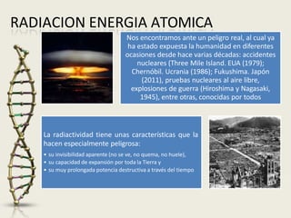 RADIACION ENERGIA ATOMICA
Nos encontramos ante un peligro real, al cual ya
ha estado expuesta la humanidad en diferentes
ocasiones desde hace varias décadas: accidentes
nucleares (Three Mile Island. EUA (1979);
Chernóbil. Ucrania (1986); Fukushima. Japón
(2011), pruebas nucleares al aire libre,
explosiones de guerra (Hiroshima y Nagasaki,
1945), entre otras, conocidas por todos
La radiactividad tiene unas características que la
hacen especialmente peligrosa:
• su invisibilidad aparente (no se ve, no quema, no huele),
• su capacidad de expansión por toda la Tierra y
• su muy prolongada potencia destructiva a través del tiempo
 