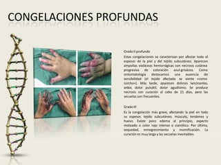 CONGELACIONES PROFUNDAS
Grado II profundo
Estas congelaciones se caracterizan por afectar todo el
espesor de la piel y del tejido subcutáneo. Aparecen
ampollas violáceas hemorrágicas con necrosis cutánea
progresiva de coloración
destacamos
azul-grisácea. Como
una ausencia de
sintomatología
sensibilidad (el tejido afectado se siente «como
corcho»). Más tarde, aparecen dolores lancinantes,
ardor, dolor pulsátil, dolor agudísimo. Se produce
necrosis con curación al cabo de 21 días, pero las
secuelas son frecuentes.
Grado III
Es la congelación más grave, afectando la piel en todo
su espesor, tejido subcutáneo, músculo, tendones y
hueso. Existe poco edema al principio, aspecto
moteado o color rojo intenso o cianótico. Por último,
sequedad, ennegrecimiento y momificación. La
curación es muy larga y las secuelas inevitables.
 
