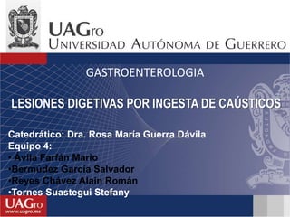 Catedrático: Dra. Rosa María Guerra Dávila
Equipo 4:
• Ávila Farfán Mario
•Bermúdez García Salvador
•Reyes Chávez Alain Román
•Tornes Suastegui Stefany
LESIONES DIGETIVAS POR INGESTA DE CAÚSTICOS
GASTROENTEROLOGIA
 