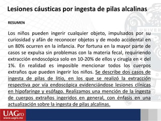 Lesiones cáusticas por ingesta de pilas alcalinas
RESUMEN
Los niños pueden ingerir cualquier objeto, impulsados por su
curiosidad y afán de reconocer objetos y de modo accidental en
un 80% ocurren en la infancia. Por fortuna en la mayor parte de
casos se expulsa sin problemas con la materia fecal, requiriendo
extracción endoscópica solo en 10-20% de ellos y cirugía en < del
1%. En realidad es imposible mencionar todos los cuerpos
extraños que pueden ingerir los niños. Se describe dos casos de
ingesta de pilas de litio, en los que se realizó la extracción
respectiva por vía endoscópica evidenciándose lesiones clínicas
en hipofaringe y esófago. Realizamos una mención de la ingesta
de cuerpos extraños ingeridos en general, con énfasis en una
actualización sobre la ingesta de pilas alcalinas.
 