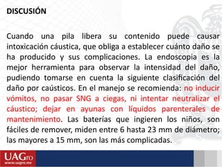 DISCUSIÓN
Cuando una pila libera su contenido puede causar
intoxicación cáustica, que obliga a establecer cuánto daño se
ha producido y sus complicaciones. La endoscopia es la
mejor herramienta para observar la intensidad del daño,
pudiendo tomarse en cuenta la siguiente clasiﬁcación del
daño por caústicos. En el manejo se recomienda: no inducir
vómitos, no pasar SNG a ciegas, ni intentar neutralizar el
cáustico; dejar en ayunas con líquidos parenterales de
mantenimiento. Las baterías que ingieren los niños, son
fáciles de remover, miden entre 6 hasta 23 mm de diámetro;
las mayores a 15 mm, son las más complicadas.
 