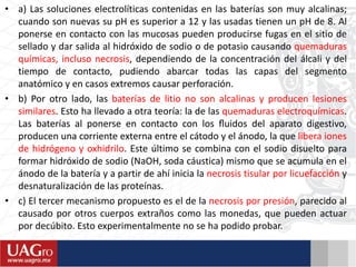 • a) Las soluciones electrolíticas contenidas en las baterías son muy alcalinas;
cuando son nuevas su pH es superior a 12 y las usadas tienen un pH de 8. Al
ponerse en contacto con las mucosas pueden producirse fugas en el sitio de
sellado y dar salida al hidróxido de sodio o de potasio causando quemaduras
químicas, incluso necrosis, dependiendo de la concentración del álcali y del
tiempo de contacto, pudiendo abarcar todas las capas del segmento
anatómico y en casos extremos causar perforación.
• b) Por otro lado, las baterías de litio no son alcalinas y producen lesiones
similares. Esto ha llevado a otra teoría: la de las quemaduras electroquímicas.
Las baterías al ponerse en contacto con los ﬂuidos del aparato digestivo,
producen una corriente externa entre el cátodo y el ánodo, la que libera iones
de hidrógeno y oxhidrilo. Este último se combina con el sodio disuelto para
formar hidróxido de sodio (NaOH, soda cáustica) mismo que se acumula en el
ánodo de la batería y a partir de ahí inicia la necrosis tisular por licuefacción y
desnaturalización de las proteínas.
• c) El tercer mecanismo propuesto es el de la necrosis por presión, parecido al
causado por otros cuerpos extraños como las monedas, que pueden actuar
por decúbito. Esto experimentalmente no se ha podido probar.
 