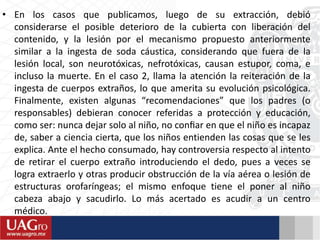 • En los casos que publicamos, luego de su extracción, debió
considerarse el posible deterioro de la cubierta con liberación del
contenido, y la lesión por el mecanismo propuesto anteriormente
similar a la ingesta de soda cáustica, considerando que fuera de la
lesión local, son neurotóxicas, nefrotóxicas, causan estupor, coma, e
incluso la muerte. En el caso 2, llama la atención la reiteración de la
ingesta de cuerpos extraños, lo que amerita su evolución psicológica.
Finalmente, existen algunas “recomendaciones” que los padres (o
responsables) debieran conocer referidas a protección y educación,
como ser: nunca dejar solo al niño, no conﬁar en que el niño es incapaz
de, saber a ciencia cierta, que los niños entienden las cosas que se les
explica. Ante el hecho consumado, hay controversia respecto al intento
de retirar el cuerpo extraño introduciendo el dedo, pues a veces se
logra extraerlo y otras producir obstrucción de la vía aérea o lesión de
estructuras orofaríngeas; el mismo enfoque tiene el poner al niño
cabeza abajo y sacudirlo. Lo más acertado es acudir a un centro
médico.
 