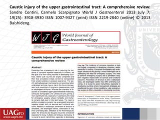 Caustic injury of the upper gastrointestinal tract: A comprehensive review:
Sandro Contini, Carmelo Scarpignato World J Gastroenterol 2013 July 7;
19(25): 3918-3930 ISSN 1007-9327 (print) ISSN 2219-2840 (online) © 2013
Baishideng.
 
