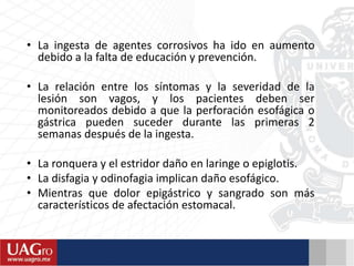 • La ingesta de agentes corrosivos ha ido en aumento
debido a la falta de educación y prevención.
• La relación entre los síntomas y la severidad de la
lesión son vagos, y los pacientes deben ser
monitoreados debido a que la perforación esofágica o
gástrica pueden suceder durante las primeras 2
semanas después de la ingesta.
• La ronquera y el estridor daño en laringe o epiglotis.
• La disfagia y odinofagia implican daño esofágico.
• Mientras que dolor epigástrico y sangrado son más
característicos de afectación estomacal.
 