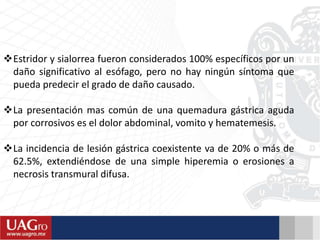 Estridor y sialorrea fueron considerados 100% específicos por un
daño significativo al esófago, pero no hay ningún síntoma que
pueda predecir el grado de daño causado.
La presentación mas común de una quemadura gástrica aguda
por corrosivos es el dolor abdominal, vomito y hematemesis.
La incidencia de lesión gástrica coexistente va de 20% o más de
62.5%, extendiéndose de una simple hiperemia o erosiones a
necrosis transmural difusa.
 