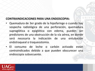 CONTRAINDICACIONES PARA UNA ENDOSCOPIA:
• Quemadura de 3er grado de la hipofaringe o cuando hay
sospecha radiológica de una perforación, quemadura
supraglótica o epiglótica con edema, pueden ser
predictores de una obstrucción de la vía aérea, en donde
será necesaria la indicación de una entubación
endotraqueal o traqueostomia.
• El consumo de leche o carbón activado están
contraindicados debido a que pueden obscurecer una
endoscopia subsecuente.
 
