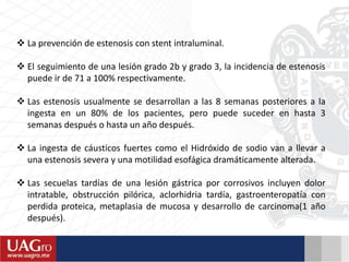  La prevención de estenosis con stent intraluminal.
 El seguimiento de una lesión grado 2b y grado 3, la incidencia de estenosis
puede ir de 71 a 100% respectivamente.
 Las estenosis usualmente se desarrollan a las 8 semanas posteriores a la
ingesta en un 80% de los pacientes, pero puede suceder en hasta 3
semanas después o hasta un año después.
 La ingesta de cáusticos fuertes como el Hidróxido de sodio van a llevar a
una estenosis severa y una motilidad esofágica dramáticamente alterada.
 Las secuelas tardías de una lesión gástrica por corrosivos incluyen dolor
intratable, obstrucción pilórica, aclorhidria tardía, gastroenteropatía con
perdida proteica, metaplasia de mucosa y desarrollo de carcinoma(1 año
después).
 