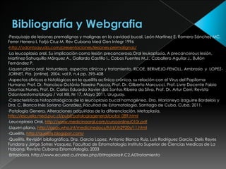 •Pesquisaje   de lesiones premalignas y malignas en la cavidad bucal. León Martínez E, Romero Sánchez MC,
Ferrer Herrera I, Fatjó Cruz M. Rev Cubana Med Gen Integr 1996
•http://odontoayuda.com/presentaciones/lesiones-premalignas/
•La leucoplasia oral. Su implicación como lesión precancerosa,Oral leukoplasia. A precancerous lesión,
Martínez-Sahuquillo Márquez A., Gallardo Castillo I., Cobos Fuentes M.J., Caballero Aguilar J., Bullón
Fernández P.
•Liquen plano oral: Naturaleza, aspectos clínicos y tratamiento. RCOE, BERMEJO-FENOLL, Ambrosio y LOPEZ-
JORNET, Pía. [online]. 2004, vol.9, n.4 pp. 395-408
•Aspectos clínicos e histológicos en la queilitis actínica crónica, su relación con el Virus del Papiloma
Humano; Prof. Dr. Francisco Octávio Teixeira Pacca, Prof. Dr. Gilberto Marcucci, Prof. Livre Docente Fabio
Daumas Nunes, Prof. Dr. Carlos Eduardo Xavier dos Santos Ribeiro da Silva, Prof. Dr. Artur Cerri; Revista
Odontoestomatologia / Vol XIII, Nr 17, Mayo 2011, Uruguay.
•Características histopatológicas de la leucoplasia bucal homogénea, Dra. Marioneya Izaguirre Bordelois y
Dra. C. Blanca Inés Soriano González, Facultad de Estomatología, Santiago de Cuba, Cuba, 2011.
•Patologia Genera, Alteraciones adquiridas de la diferenciación, Metaplasia,
http://escuela.med.puc.cl/publ/patologiageneral/patol_089.html
•Leucoplasia Oral, http://www.medicinaoral.com/cursoonline/010r.pdf
•Liquen plano, http://apps.who.int/medicinedocs/fr/d/Jh2920s/11.html
•Queilitis, http://queilitis.blogspot.com/
•Queilitis. Revisión bibliográfica, Dra. Garcia Lopez, Antonio Blanco Ruiz, Luis Rodriguez Garcia, Delis Reyes
Fundora y Jorge Sotres Vasquez, Facultad de Estomatología Instituto Superior de Ciencias Medicas de La
Habana, Revista Cubana Estomatología, 2003
•Eritoplasia, http://www.ecured.cu/index.php/Eritroplasia#.C2.A0Tratamiento
 