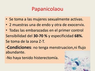 Papanicolaou
• Se toma a las mujeres sexualmente activas.
• 2 muestras una de endo y otra de exocervix.
• Todas las embarazadas en el primer control
Sensibilidad del 30-70 % y especificidad 68%.
Se toma de la zona Z-T.
-Condiciones: no tenga menstruacion,ni flujo
abundante.
-No haya tenido histerectomía.
 