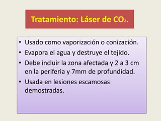 Tratamiento: Láser de CO2.
• Usado como vaporización o conización.
• Evapora el agua y destruye el tejido.
• Debe incluir la zona afectada y 2 a 3 cm
en la periferia y 7mm de profundidad.
• Usada en lesiones escamosas
demostradas.
 