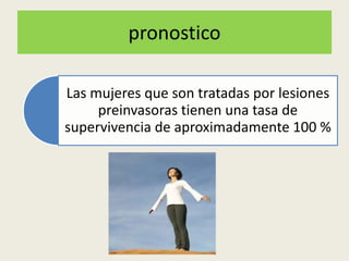 pronostico
Las mujeres que son tratadas por lesiones
preinvasoras tienen una tasa de
supervivencia de aproximadamente 100 %
 