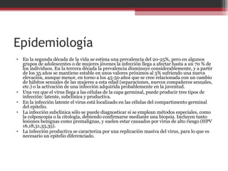 Epidemiología
• En la segunda década de la vida se estima una prevalencia del 20-25%, pero en algunos
grupos de adolescentes o de mujeres jóvenes la infección llega a afectar hasta a un 70 % de
los individuos. En la tercera década la prevalencia disminuye considerablemente, y a partir
de los 35 años se mantiene estable en unos valores próximos al 5% sufriendo una nueva
elevación, aunque menor, en torno a los 45-50 años que se cree relacionada con un cambio
de hábitos sexuales de las mujeres a esta edad (separaciones, nuevos compañeros sexuales,
etc.) o la activación de una infección adquirida probablemente en la juventud.
• Una vez que el virus llega a las células de la capa germinal, puede producir tres tipos de
infección: latente, subclínica y productiva.
• En la infección latente el virus está localizado en las células del compartimento germinal
del epitelio.
• La infección subclínica sólo se puede diagnosticar si se emplean métodos especiales, como
la colposcopia o la citología, debiendo confirmarse mediante una biopsia. Incluyen tanto
lesiones benignas como premalignas, y suelen estar causados por virus de alto riesgo (HPV
16,18,31,33,35).
• La infección productiva se caracteriza por una replicación masiva del virus, para lo que es
necesario un epitelio diferenciado.
 