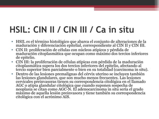 HSIL: CIN II / CIN III / Ca in situ
• HSIL es el término histológico que abarca el conjunto de alteraciones de la
maduración y diferenciación epitelial, correspondiente al CIN II y CIN III.
• CIN II: proliferación de células con núcleos atípicos y pérdida de
maduración citoplasmática que ocupan como máximo dos tercios inferiores
de epitelio.
• CIN III: la proliferación de células atípicas con pérdida de la maduración
citoplasmática supera los dos tercios inferiores del epitelio, afectando al
tercio superior bien parcialmente o bien en su totalidad (carcinoma in situ).
• Dentro de las lesiones premalignas del cérvix uterino se incluyen también
las lesiones glandulares, que son mucho menos frecuentes. Las lesiones
cervicales preinvasoras tienen su correspondencia citológica en el llamado
AGC o atipia glandular citológica que cuando suponen sospecha de
neoplasia se citan como AGC-N. El adenocarcinoma in situ sería el grado
máximo de aquella lesión preinvasora y tiene también su correspondencia
citológica con el acrónimo AIS.
 