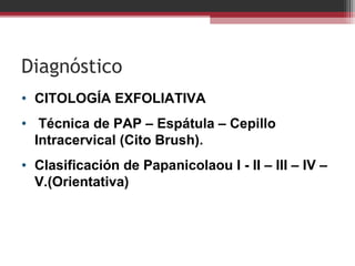 Diagnóstico
• CITOLOGÍA EXFOLIATIVA
• Técnica de PAP – Espátula – Cepillo
Intracervical (Cito Brush).
• Clasificación de Papanicolaou I - II – III – IV –
V.(Orientativa)
 
