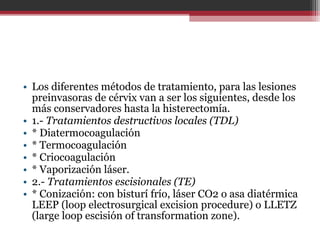 • Los diferentes métodos de tratamiento, para las lesiones
preinvasoras de cérvix van a ser los siguientes, desde los
más conservadores hasta la histerectomía.
• 1.- Tratamientos destructivos locales (TDL)
• * Diatermocoagulación
• * Termocoagulación
• * Criocoagulación
• * Vaporización láser.
• 2.- Tratamientos escisionales (TE)
• * Conización: con bisturí frío, láser CO2 o asa diatérmica
LEEP (loop electrosurgical excision procedure) o LLETZ
(large loop escisión of transformation zone).
 