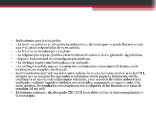 • Indicaciones para la conización:
• - La lesión se extiende en el conducto endocervical, de modo que no puede llevarse a cabo
una evaluación colposcópica de su extensión.
• - La UEC no se visualiza por completo.
• - La colposcopia sugiere posibles características invasivas o lesión glandular significativa.
• - Legrado endocervical o microcolposcopia positivas.
• - La citología sugiere una lesión glandular anómala.
• - La citología repetida sugiere invasión sin confirmación colposcópica (la lesión puede
localizarse por completo en el canal)
• Los tratamientos destructivos sólo tienen indicación en el condiloma cervical o en la CIN I,
siempre que se cumplan las siguientes condiciones: lesión pequeña totalmente visible,
confirmada en un examen colposcópico valorable, y con ausencia de lesión endocervical
verificada mediante legrado o citología con cepillado y asegurando su seguimiento. Con
estos criterios, los resultados son semejantes con cualquiera de las técnicas, con tasas de
curación del 90-96%
• En lesiones extensas o de alto grado CIN II/III no se debe utilizar la electrocoagulación ni
la crioterapia.
 