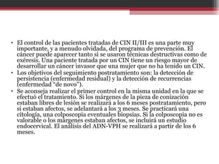 • El control de las pacientes tratadas de CIN II/III es una parte muy
importante, y a menudo olvidada, del programa de prevención. El
cáncer puede aparecer tanto si se usaron técnicas destructivas como de
exéresis. Una paciente tratada por un CIN tiene un riesgo mayor de
desarrollar un cáncer invasor que una mujer que no ha tenido un CIN.
• Los objetivos del seguimiento postratamiento son: la detección de
persistencia (enfermedad residual) y la detección de recurrencias
(enfermedad “de novo”).
• Se aconseja realizar el primer control en la misma unidad en la que se
efectuó el tratamiento. Si los márgenes de la pieza de conización
estaban libres de lesión se realizará a los 6 meses postratamiento, pero
si estaban afectos, se adelantará a los 3 meses. Se practicará una
citología, una colposcopia eventuales biopsias. Si la colposcopia no es
valorable o los márgenes estaban afectos, se incluirá un estudio
endocervical. El análisis del ADN-VPH se realizará a partir de los 6
meses.
 