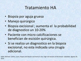 Tratamiento HA
• Biopsia por aguja gruesa
• Manejo quirúrgico
• Biopsia excisional ; aumenta el la probabilidad
de diagnostico un 10-20%
• Paciente con micro calcificaciones se
benefician de escisión quirúrgica.
• Si se realiza un diagnostico en la biopsia
excisional, no esta indicada una cirugía
adicional.
Sabel, Michael. Collins, Laura. Atypia and lobular carcinoma in situ: high risk lessions of the breast. Uptodate. Agosto 20,
2014.
 
