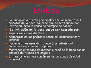 Etiología
 La leucoplasia afecta principalmente las membranas







mucosas de la boca. Se cree que es ocasionada por
irritación, pero la causa no siempre se conoce. .
La irritación en la boca puede ser causada por:
Asperezas en los dientes
Asperezas en las prótesis dentales, obturaciones y
coronas
Fumar u otros usos del tabaco (queratosis del
fumador), especialmente pipas
Mantener el tabaco de mascar o rapé en la boca por un
período de tiempo prolongado
El trastorno es más común en las personas de edad
avanzada.

 