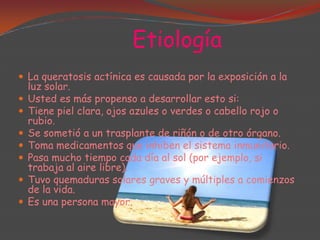 Etiología
 La queratosis actínica es causada por la exposición a la








luz solar.
Usted es más propenso a desarrollar esto si:
Tiene piel clara, ojos azules o verdes o cabello rojo o
rubio.
Se sometió a un trasplante de riñón o de otro órgano.
Toma medicamentos que inhiben el sistema inmunitario.
Pasa mucho tiempo cada día al sol (por ejemplo, si
trabaja al aire libre).
Tuvo quemaduras solares graves y múltiples a comienzos
de la vida.
Es una persona mayor.

 