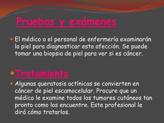 Pruebas y exámenes
 El médico o el personal de enfermería examinarán

la piel para diagnosticar esta afección. Se puede
tomar una biopsia de piel para ver si es cáncer.

Tratamiento
 Algunas queratosis actínicas se convierten en

cáncer de piel escamocelular. Procure que un
médico le examine todos los tumores cutáneos tan
pronto como los encuentre. Este profesional le
dirá cómo tratarlos.

 