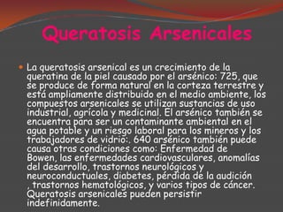 Queratosis Arsenicales
 La queratosis arsenical es un crecimiento de la

queratina de la piel causado por el arsénico: 725, que
se produce de forma natural en la corteza terrestre y
está ampliamente distribuido en el medio ambiente, los
compuestos arsenicales se utilizan sustancias de uso
industrial, agrícola y medicinal. El arsénico también se
encuentra para ser un contaminante ambiental en el
agua potable y un riesgo laboral para los mineros y los
trabajadores de vidrio:. 640 arsénico también puede
causa otras condiciones como: Enfermedad de
Bowen, las enfermedades cardiovasculares, anomalías
del desarrollo, trastornos neurológicos y
neuroconductuales, diabetes, pérdida de la audición
, trastornos hematológicos, y varios tipos de cáncer.
Queratosis arsenicales pueden persistir
indefinidamente.

 