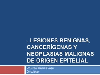 . LESIONES BENIGNAS,
CANCERÍGENAS Y
NEOPLASIAS MALIGNAS
DE ORIGEN EPITELIAL
Dr Israel Ramos Lage
Oncologo
 